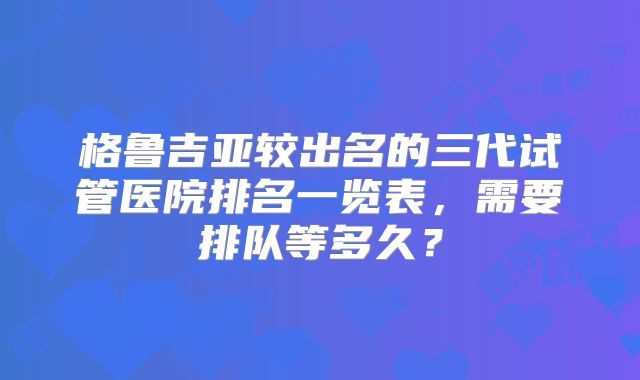 格鲁吉亚较出名的三代试管医院排名一览表,需要排队等多久?