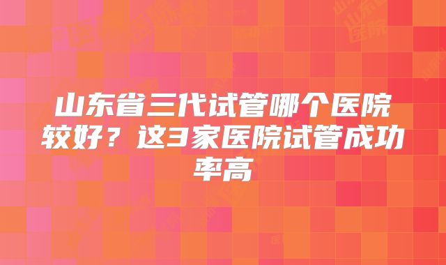 山东省三代试管哪个医院较好？这3家医院试管成功率高