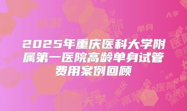 2025年重庆医科大学附属第一医院高龄单身试管费用案例回顾