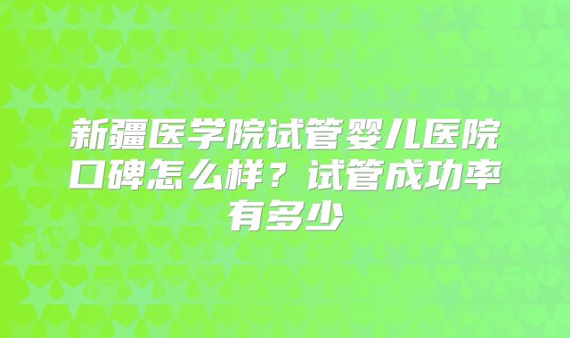 新疆医学院试管婴儿医院口碑怎么样?试管成功率有多少