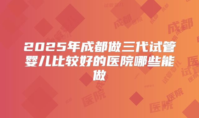 2025年成都做三代试管婴儿比较好的医院哪些能做