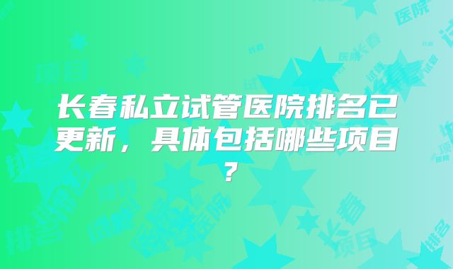 长春私立试管医院排名已更新，具体包括哪些项目？