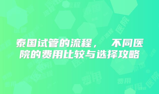 泰国试管的流程， 不同医院的费用比较与选择攻略