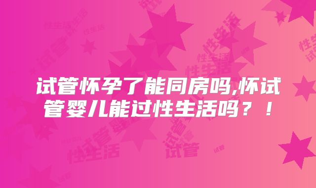 试管怀孕了能同房吗,怀试管婴儿能过性生活吗？！