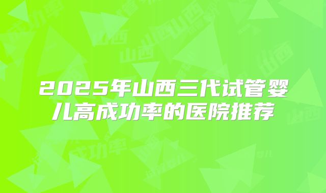 2025年山西三代试管婴儿高成功率的医院推荐