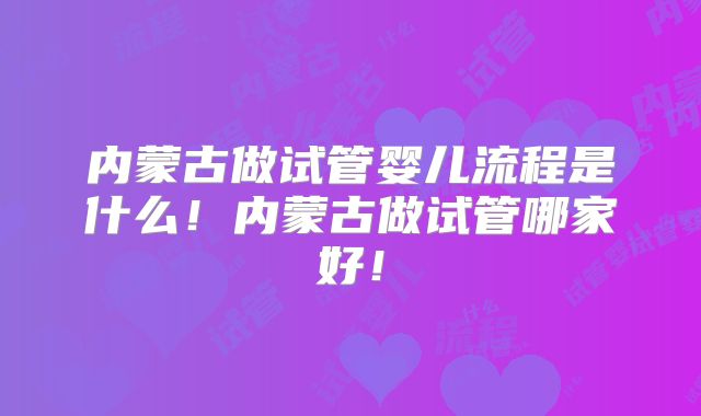 内蒙古做试管婴儿流程是什么！内蒙古做试管哪家好！