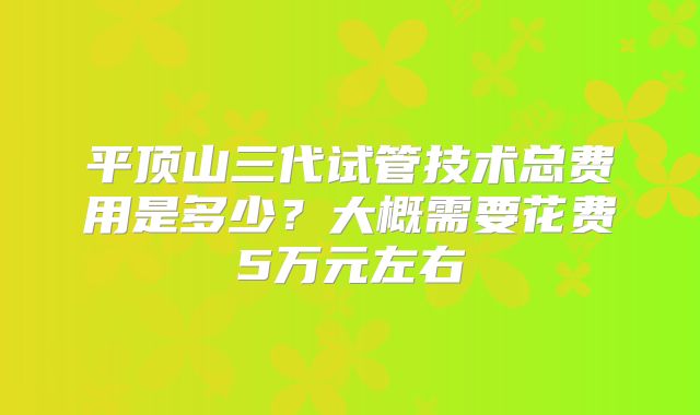 平顶山三代试管技术总费用是多少？大概需要花费5万元左右