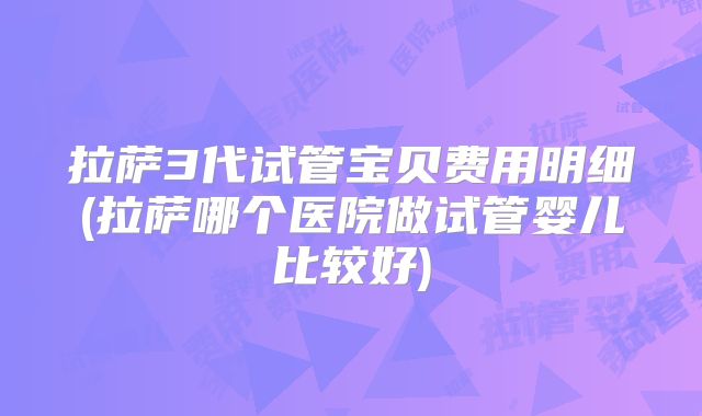 拉萨3代试管宝贝费用明细(拉萨哪个医院做试管婴儿比较好)