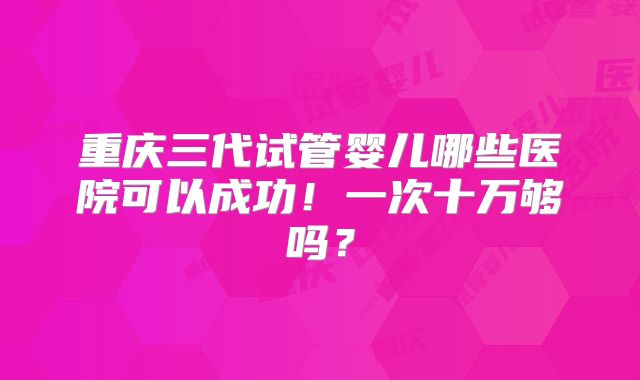 重庆三代试管婴儿哪些医院可以成功！一次十万够吗？
