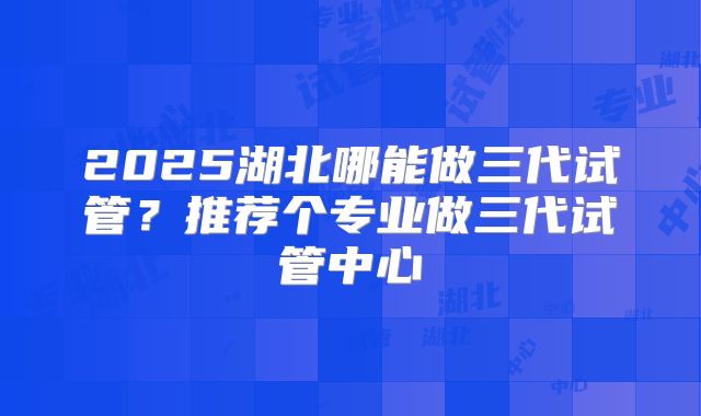 2025湖北哪能做三代试管？推荐个专业做三代试管中心
