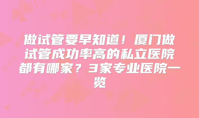 做试管要早知道!厦门做试管成功率高的私立医院都有哪家?3家专业医院一览