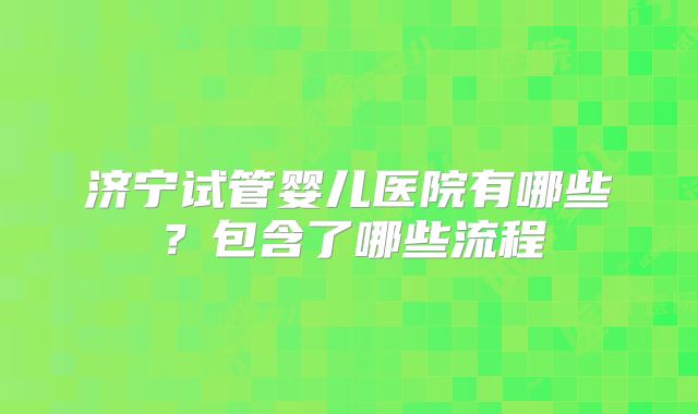 济宁试管婴儿医院有哪些?包含了哪些流程