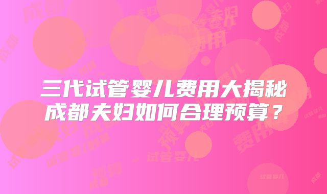 三代试管婴儿费用大揭秘成都夫妇如何合理预算?