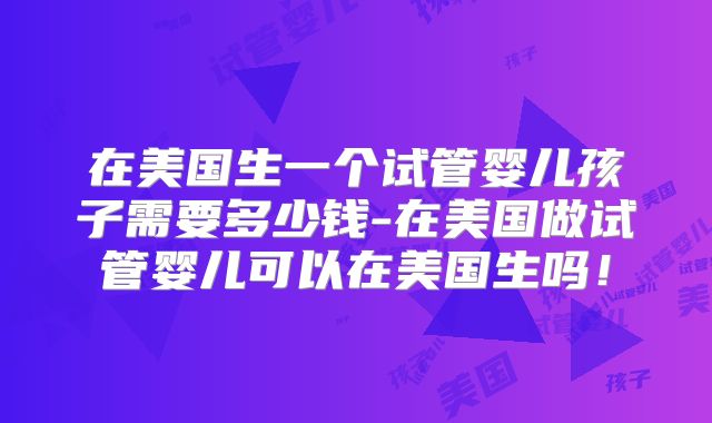 在美国生一个试管婴儿孩子需要多少钱-在美国做试管婴儿可以在美国生吗！