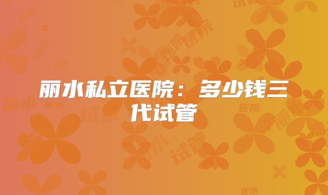 丽水私立医院：多少钱三代试管