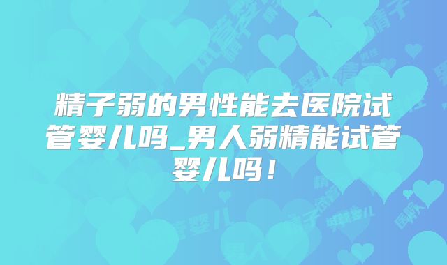 精子弱的男性能去医院试管婴儿吗_男人弱精能试管婴儿吗！