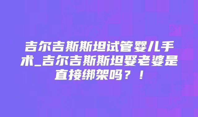 吉尔吉斯斯坦试管婴儿手术_吉尔吉斯斯坦娶老婆是直接绑架吗？！
