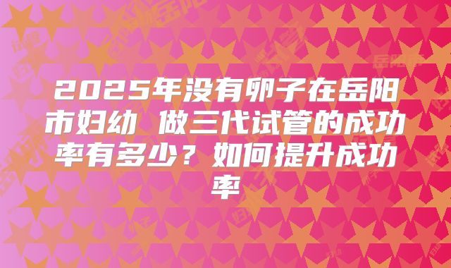 2025年没有卵子在岳阳市妇幼 做三代试管的成功率有多少？如何提升成功率