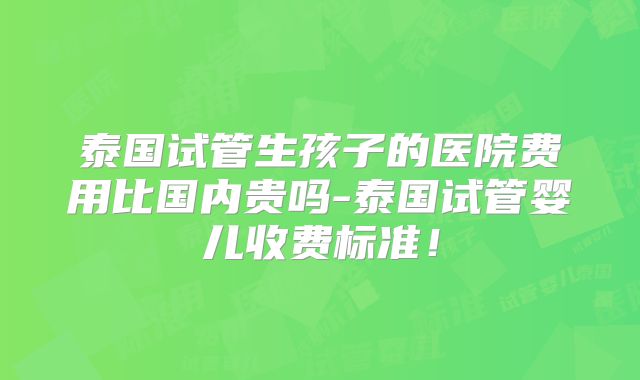 泰国试管生孩子的医院费用比国内贵吗-泰国试管婴儿收费标准！