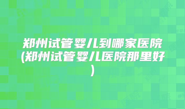 郑州试管婴儿到哪家医院(郑州试管婴儿医院那里好)
