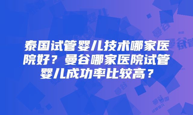 泰国试管婴儿技术哪家医院好?曼谷哪家医院试管婴儿成功率比较高?