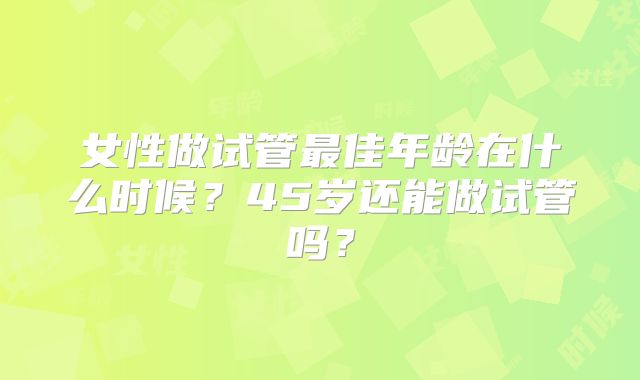 女性做试管最佳年龄在什么时候?45岁还能做试管吗?
