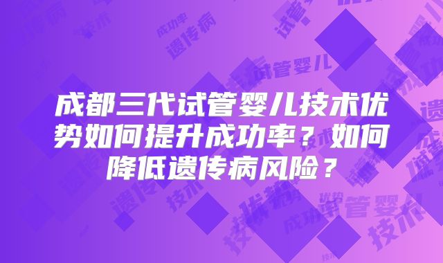 成都三代试管婴儿技术优势如何提升成功率？如何降低遗传病风险？