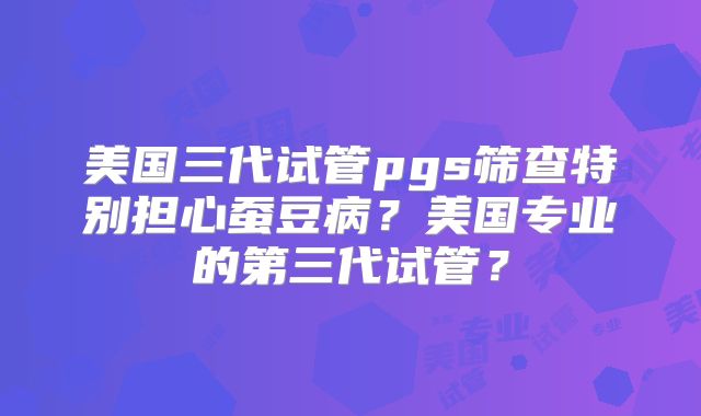美国三代试管pgs筛查特别担心蚕豆病？美国专业的第三代试管？