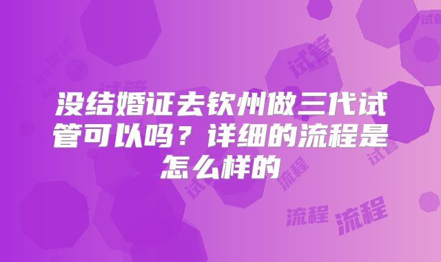 没结婚证去钦州做三代试管可以吗?详细的流程是怎么样的