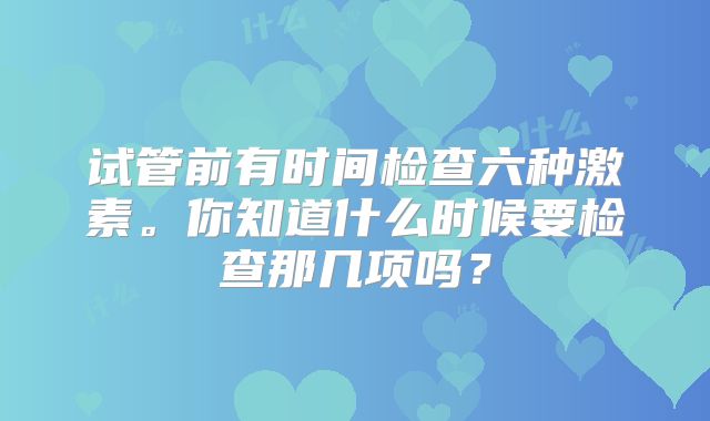 试管前有时间检查六种激素。你知道什么时候要检查那几项吗？