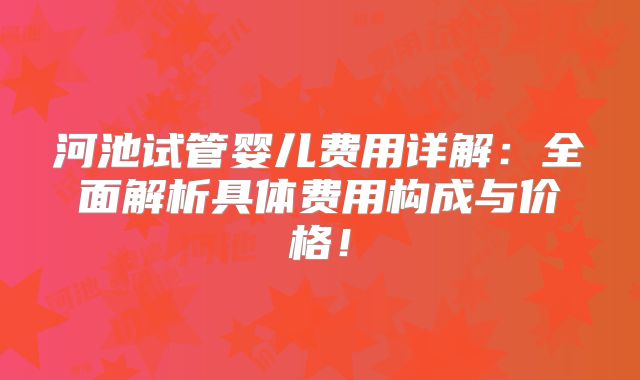 河池试管婴儿费用详解：全面解析具体费用构成与价格！