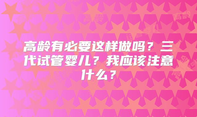 高龄有必要这样做吗？三代试管婴儿？我应该注意什么？