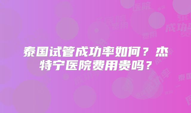泰国试管成功率如何？杰特宁医院费用贵吗？