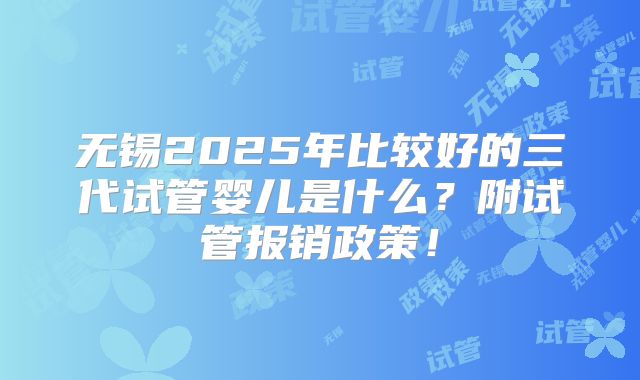 无锡2025年比较好的三代试管婴儿是什么?附试管报销政策!