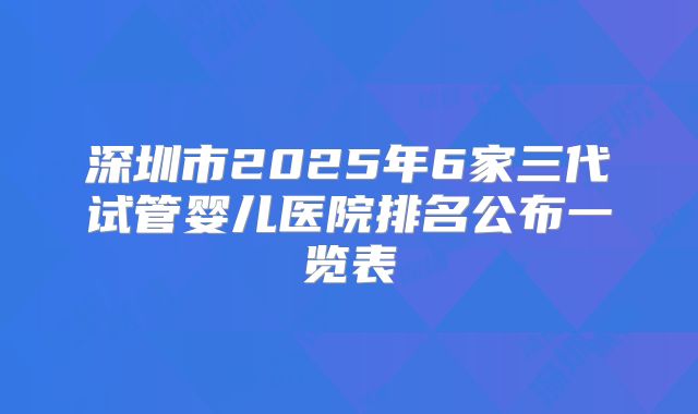 深圳市2025年6家三代试管婴儿医院排名公布一览表