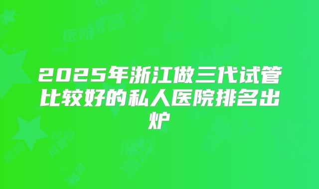 2025年浙江做三代试管比较好的私人医院排名出炉