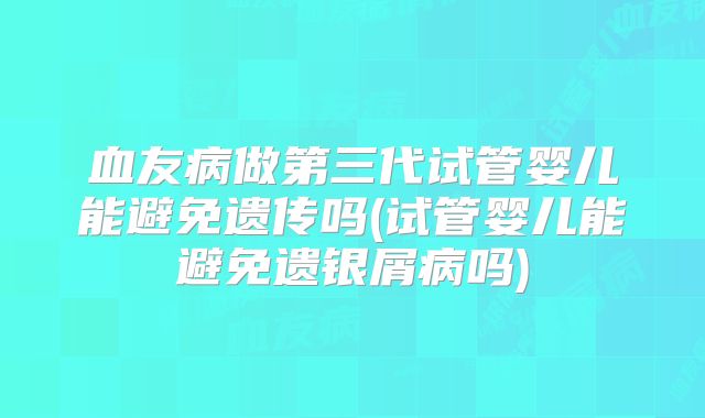 血友病做第三代试管婴儿能避免遗传吗(试管婴儿能避免遗银屑病吗)