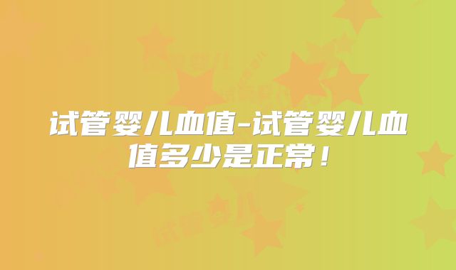 试管婴儿血值-试管婴儿血值多少是正常！