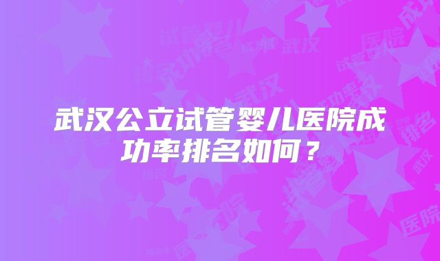 武汉公立试管婴儿医院成功率排名如何？