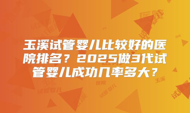 玉溪试管婴儿比较好的医院排名？2025做3代试管婴儿成功几率多大？