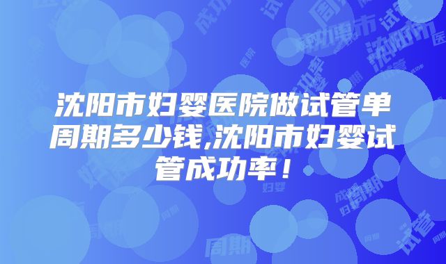 沈阳市妇婴医院做试管单周期多少钱,沈阳市妇婴试管成功率！