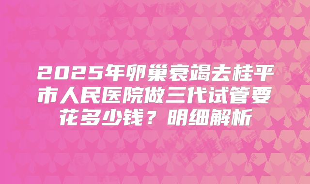 2025年卵巢衰竭去桂平市人民医院做三代试管要花多少钱？明细解析