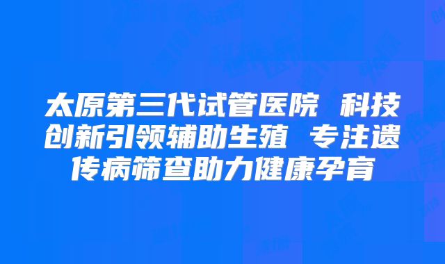 太原第三代试管医院 科技创新引领辅助生殖 专注遗传病筛查助力健康孕育