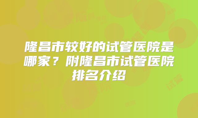 隆昌市较好的试管医院是哪家？附隆昌市试管医院排名介绍