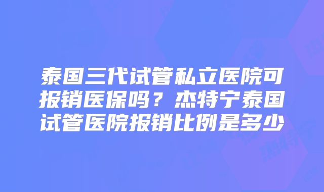 泰国三代试管私立医院可报销医保吗？杰特宁泰国试管医院报销比例是多少
