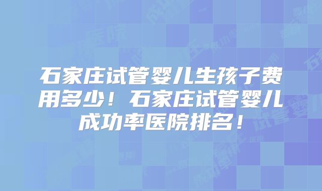 石家庄试管婴儿生孩子费用多少！石家庄试管婴儿成功率医院排名！