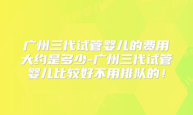广州三代试管婴儿的费用大约是多少-广州三代试管婴儿比较好不用排队的！
