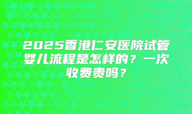 2025香港仁安医院试管婴儿流程是怎样的?一次收费贵吗?