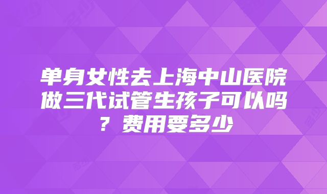 单身女性去上海中山医院做三代试管生孩子可以吗？费用要多少