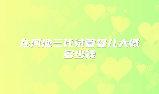 在河池三代试管婴儿大概多少钱